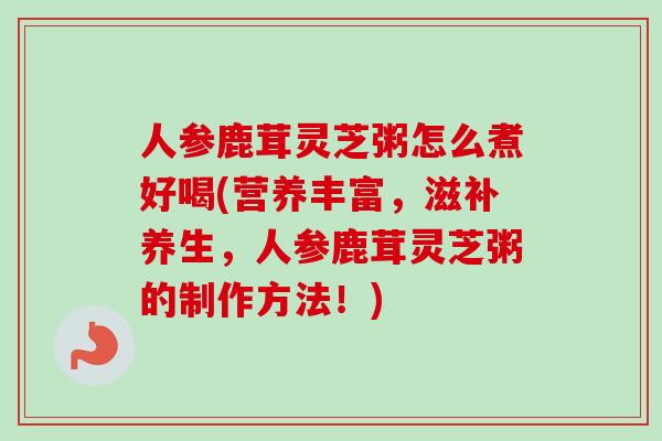 人参鹿茸灵芝粥怎么煮好喝(营养丰富,滋补养生,人参鹿茸灵芝粥的制作方法!)-第1张图片-卓越灵芝孢子粉 人参鹿茸灵芝粥怎么煮好喝(营养丰富,滋补养生,人参鹿茸灵芝粥的制作方法!)-第1张图片-卓越灵芝孢子粉