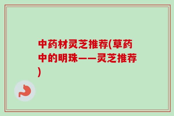 中药材灵芝推荐(草药中的明珠——灵芝推荐)-第1张图片-卓越灵芝孢子粉 中药材灵芝推荐(草药中的明珠——灵芝推荐)-第1张图片-卓越灵芝孢子粉