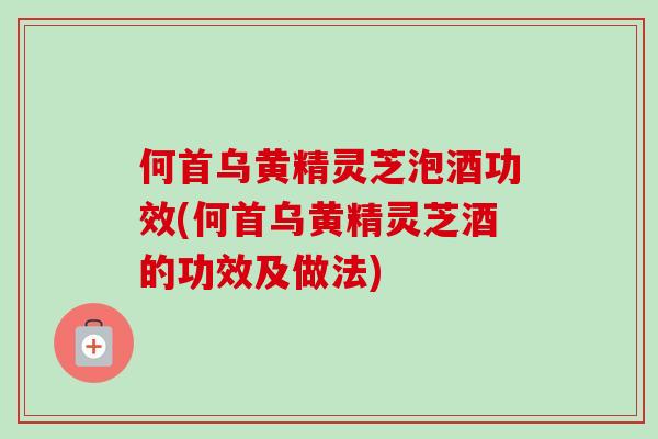 何首乌黄精灵芝泡酒功效(何首乌黄精灵芝酒的功效及做法)-第1张图片-卓越灵芝孢子粉