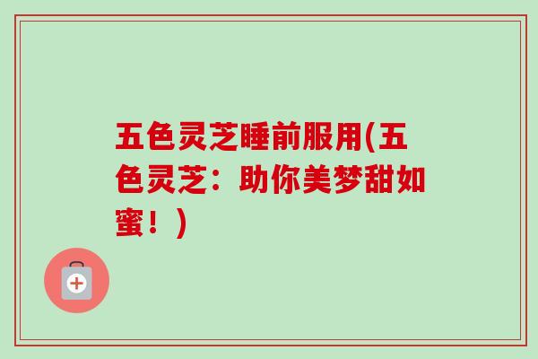 五色灵芝睡前服用(五色灵芝：助你美梦甜如蜜！)-第1张图片-卓越灵芝孢子粉