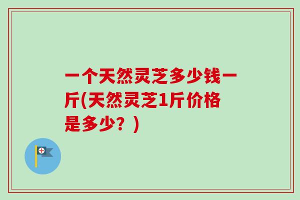 一个天然灵芝多少钱一斤(天然灵芝1斤价格是多少？)-第1张图片-卓越灵芝孢子粉