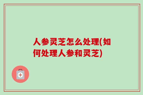 人参灵芝怎么处理(如何处理人参和灵芝)-第1张图片-卓越灵芝孢子粉 人参灵芝怎么处理(如何处理人参和灵芝)-第1张图片-卓越灵芝孢子粉