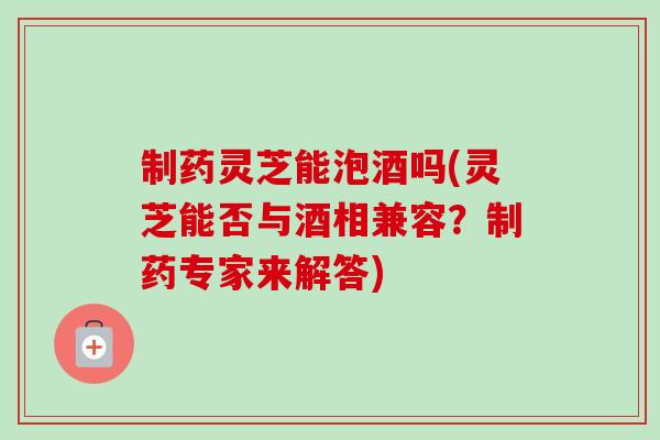制药灵芝能泡酒吗(灵芝能否与酒相兼容?制药专家来解答)-第1张图片-卓越灵芝孢子粉 制药灵芝能泡酒吗(灵芝能否与酒相兼容?制药专家来解答)-第1张图片-卓越灵芝孢子粉