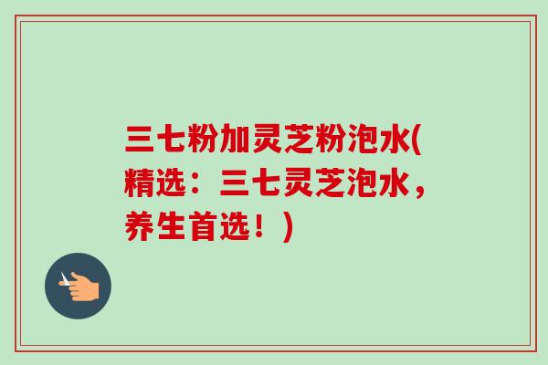 三七粉加灵芝粉泡水(精选：三七灵芝泡水，养生首选！)-第1张图片-卓越灵芝孢子粉