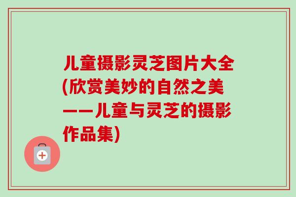 儿童摄影灵芝图片大全(欣赏美妙的自然之美——儿童与灵芝的摄影作品集)-第1张图片-卓越灵芝孢子粉