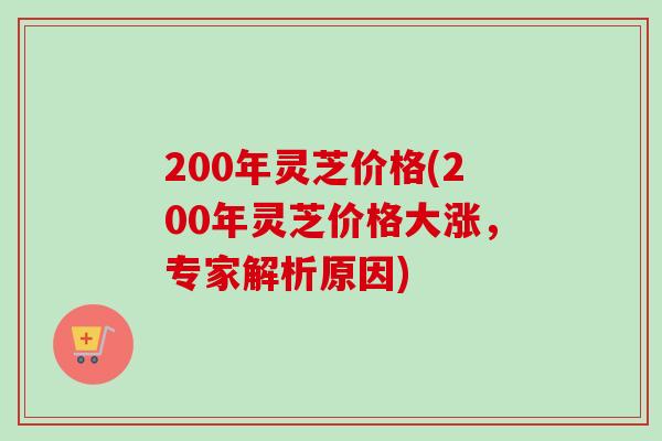 200年灵芝价格(200年灵芝价格大涨，专家解析原因)-第1张图片-卓越灵芝孢子粉