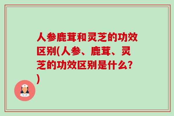 人参鹿茸和灵芝的功效区别(人参、鹿茸、灵芝的功效区别是什么?)-第1张图片-卓越灵芝孢子粉 人参鹿茸和灵芝的功效区别(人参、鹿茸、灵芝的功效区别是什么?)-第1张图片-卓越灵芝孢子粉