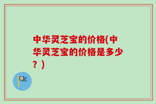 中华灵芝宝的价格(中华灵芝宝的价格是多少?)-第1张图片-卓越灵芝孢子粉 中华灵芝宝的价格(中华灵芝宝的价格是多少?)-第1张图片-卓越灵芝孢子粉