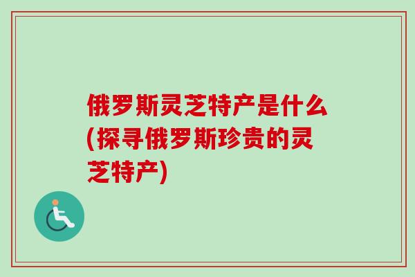 俄罗斯灵芝特产是什么(探寻俄罗斯珍贵的灵芝特产)-第1张图片-卓越灵芝孢子粉 俄罗斯灵芝特产是什么(探寻俄罗斯珍贵的灵芝特产)-第1张图片-卓越灵芝孢子粉