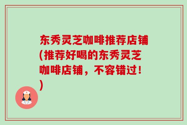 东秀灵芝咖啡推荐店铺(推荐好喝的东秀灵芝咖啡店铺,不容错过!)-第1张图片-卓越灵芝孢子粉 东秀灵芝咖啡推荐店铺(推荐好喝的东秀灵芝咖啡店铺,不容错过!)-第1张图片-卓越灵芝孢子粉