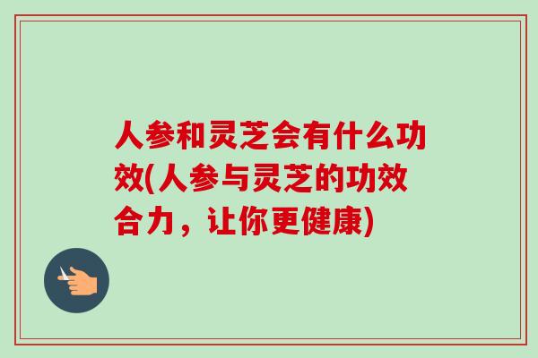 人参和灵芝会有什么功效(人参与灵芝的功效合力,让你更健康)-第1张图片-卓越灵芝孢子粉 人参和灵芝会有什么功效(人参与灵芝的功效合力,让你更健康)-第1张图片-卓越灵芝孢子粉