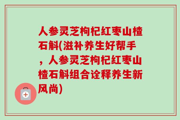 人参灵芝枸杞红枣山楂石斛(滋补养生好帮手,人参灵芝枸杞红枣山楂石斛组合诠释养生新风尚)-第1张图片-卓越灵芝孢子粉 人参灵芝枸杞红枣山楂石斛(滋补养生好帮手,人参灵芝枸杞红枣山楂石斛组合诠释养生新风尚)-第1张图片-卓越灵芝孢子粉