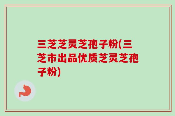 三芝芝灵芝孢子粉(三芝市出品优质芝灵芝孢子粉)-第1张图片-卓越灵芝孢子粉