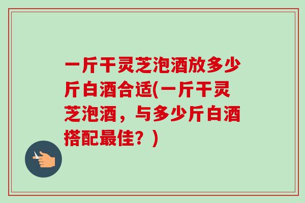 一斤干灵芝泡酒放多少斤白酒合适(一斤干灵芝泡酒，与多少斤白酒搭配最佳？)-第1张图片-卓越灵芝孢子粉