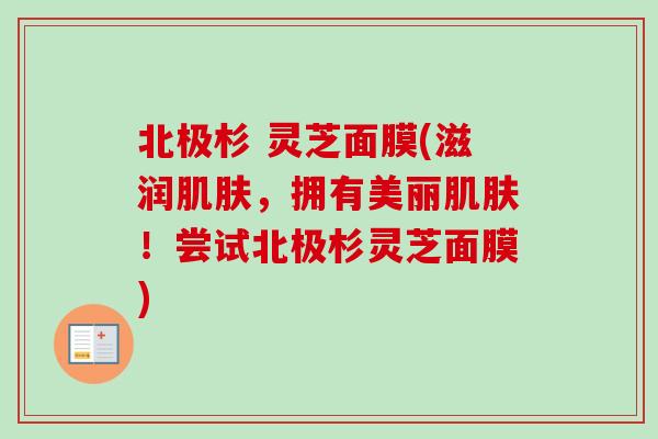 北极杉 灵芝面膜(滋润肌肤，拥有美丽肌肤！尝试北极杉灵芝面膜)-第1张图片-卓越灵芝孢子粉