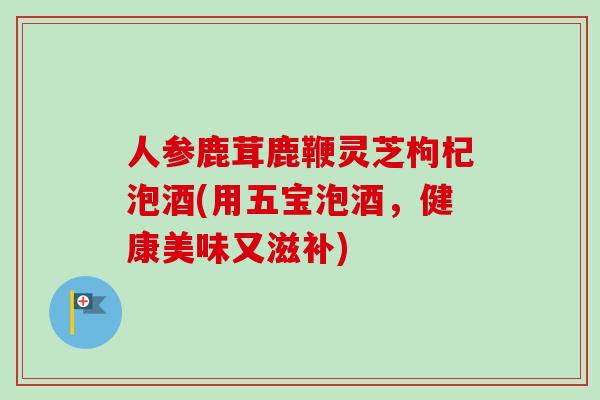 人参鹿茸鹿鞭灵芝枸杞泡酒(用五宝泡酒，健康美味又滋补)-第1张图片-卓越灵芝孢子粉