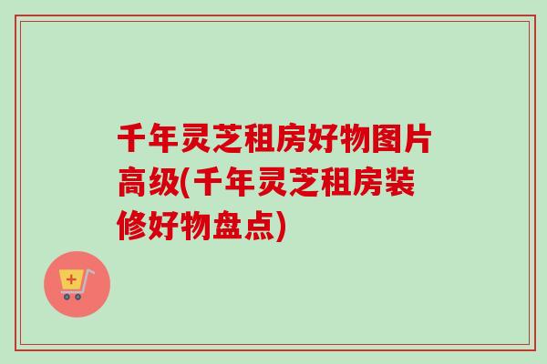 千年灵芝租房好物图片高级(千年灵芝租房装修好物盘点)-第1张图片-卓越灵芝孢子粉