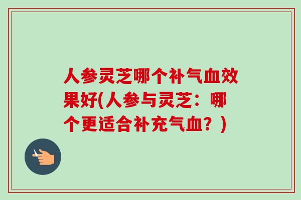 人参灵芝哪个补气血效果好(人参与灵芝：哪个更适合补充气血？)-第1张图片-卓越灵芝孢子粉