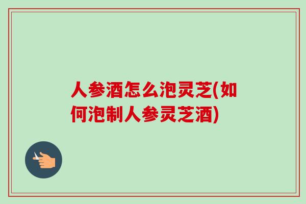 人参酒怎么泡灵芝(如何泡制人参灵芝酒)-第1张图片-卓越灵芝孢子粉 人参酒怎么泡灵芝(如何泡制人参灵芝酒)-第1张图片-卓越灵芝孢子粉