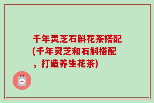 千年灵芝石斛花茶搭配(千年灵芝和石斛搭配,打造养生花茶)-第1张图片-卓越灵芝孢子粉 千年灵芝石斛花茶搭配(千年灵芝和石斛搭配,打造养生花茶)-第1张图片-卓越灵芝孢子粉