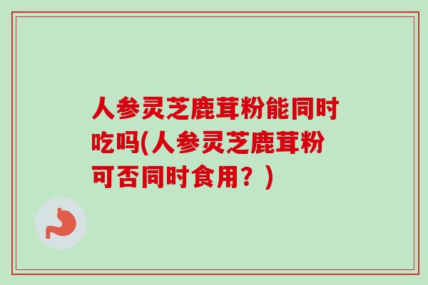 人参灵芝鹿茸粉能同时吃吗(人参灵芝鹿茸粉可否同时食用?)-第1张图片-卓越灵芝孢子粉 人参灵芝鹿茸粉能同时吃吗(人参灵芝鹿茸粉可否同时食用?)-第1张图片-卓越灵芝孢子粉