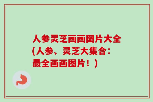人参灵芝画画图片大全(人参、灵芝大集合：最全画画图片！)-第1张图片-卓越灵芝孢子粉