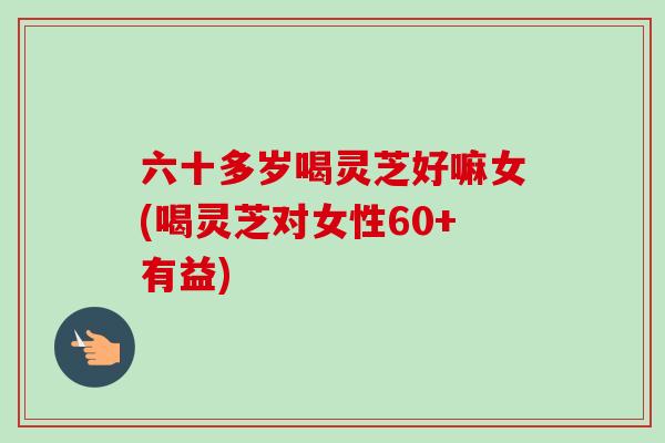 六十多岁喝灵芝好嘛女(喝灵芝对女性60+有益)-第1张图片-卓越灵芝孢子粉 六十多岁喝灵芝好嘛女(喝灵芝对女性60+有益)-第1张图片-卓越灵芝孢子粉