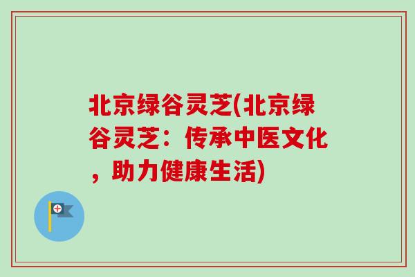 北京绿谷灵芝(北京绿谷灵芝:传承中医文化,助力健康生活)-第1张图片-卓越灵芝孢子粉 北京绿谷灵芝(北京绿谷灵芝:传承中医文化,助力健康生活)-第1张图片-卓越灵芝孢子粉