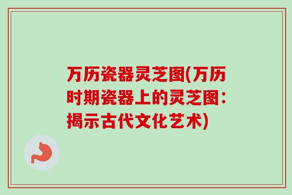 万历瓷器灵芝图(万历时期瓷器上的灵芝图:揭示古代文化艺术)-第1张图片-卓越灵芝孢子粉 万历瓷器灵芝图(万历时期瓷器上的灵芝图:揭示古代文化艺术)-第1张图片-卓越灵芝孢子粉