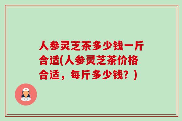 人参灵芝茶多少钱一斤合适(人参灵芝茶价格合适,每斤多少钱?)-第1张图片-卓越灵芝孢子粉 人参灵芝茶多少钱一斤合适(人参灵芝茶价格合适,每斤多少钱?)-第1张图片-卓越灵芝孢子粉
