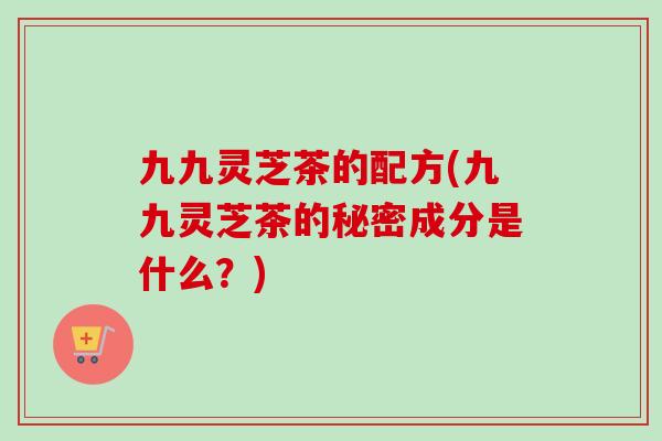 九九灵芝茶的配方(九九灵芝茶的秘密成分是什么?)-第1张图片-卓越灵芝孢子粉 九九灵芝茶的配方(九九灵芝茶的秘密成分是什么?)-第1张图片-卓越灵芝孢子粉