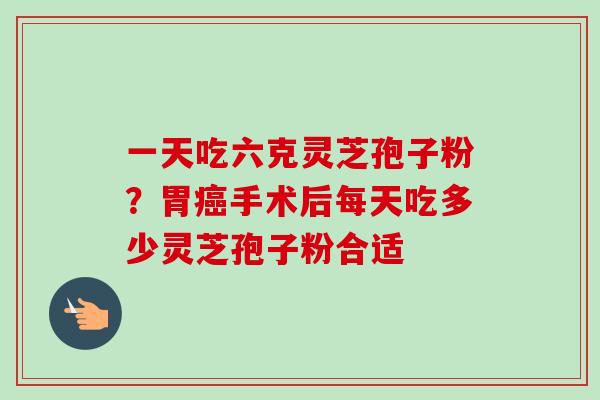 一天吃六克灵芝孢子粉?胃癌手术后每天吃多少灵芝孢子粉合适-第1张图片-卓越灵芝孢子粉 一天吃六克灵芝孢子粉?胃癌手术后每天吃多少灵芝孢子粉合适-第1张图片-卓越灵芝孢子粉