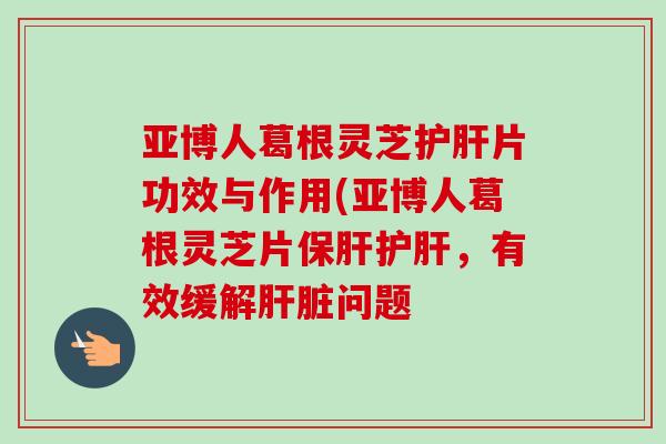 亚博人葛根灵芝护肝片功效与作用(亚博人葛根灵芝片保肝护肝，有效缓解肝脏问题-第1张图片-卓越灵芝孢子粉