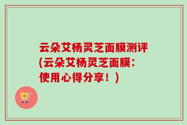 云朵艾杨灵芝面膜测评(云朵艾杨灵芝面膜：使用心得分享！)-第1张图片-卓越灵芝孢子粉