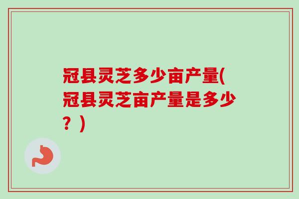 冠县灵芝多少亩产量(冠县灵芝亩产量是多少？)-第1张图片-卓越灵芝孢子粉
