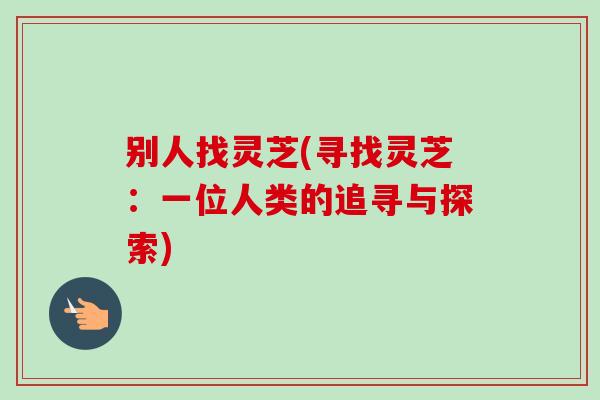 别人找灵芝(寻找灵芝：一位人类的追寻与探索)-第1张图片-卓越灵芝孢子粉