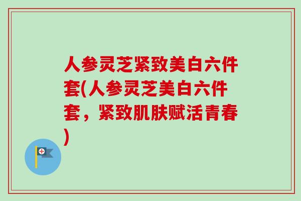 人参灵芝紧致美白六件套(人参灵芝美白六件套，紧致肌肤赋活青春)-第1张图片-卓越灵芝孢子粉