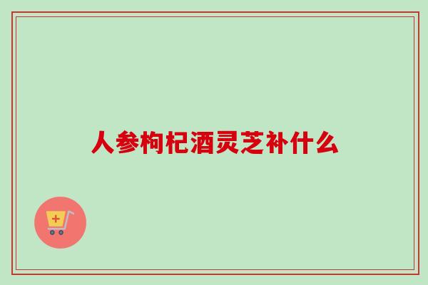 人参枸杞酒灵芝补什么-第1张图片-卓越灵芝孢子粉