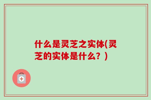 什么是灵芝之实体(灵芝的实体是什么？)-第1张图片-卓越灵芝孢子粉