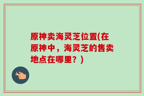 原神卖海灵芝位置(在原神中,海灵芝的售卖地点在哪里?)-第1张图片-卓越灵芝孢子粉 原神卖海灵芝位置(在原神中,海灵芝的售卖地点在哪里?)-第1张图片-卓越灵芝孢子粉