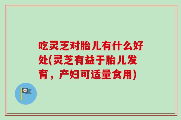 吃灵芝对胎儿有什么好处(灵芝有益于胎儿发育，产妇可适量食用)-第1张图片-卓越灵芝孢子粉
