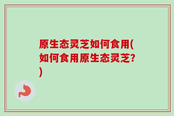 原生态灵芝如何食用(如何食用原生态灵芝？)-第1张图片-卓越灵芝孢子粉