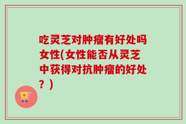 吃灵芝对肿瘤有好处吗女性(女性能否从灵芝中获得对抗肿瘤的好处?)-第1张图片-卓越灵芝孢子粉 吃灵芝对肿瘤有好处吗女性(女性能否从灵芝中获得对抗肿瘤的好处?)-第1张图片-卓越灵芝孢子粉