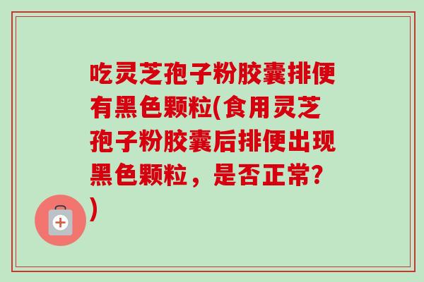 吃灵芝孢子粉胶囊排便有黑色颗粒(食用灵芝孢子粉胶囊后排便出现黑色颗粒,是否正常?)-第1张图片-卓越灵芝孢子粉 吃灵芝孢子粉胶囊排便有黑色颗粒(食用灵芝孢子粉胶囊后排便出现黑色颗粒,是否正常?)-第1张图片-卓越灵芝孢子粉