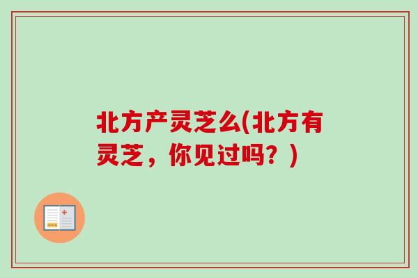 北方产灵芝么(北方有灵芝，你见过吗？)-第1张图片-卓越灵芝孢子粉