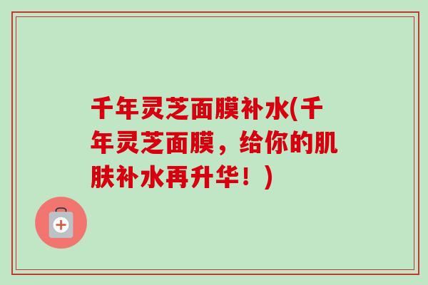 千年灵芝面膜补水(千年灵芝面膜，给你的肌肤补水再升华！)-第1张图片-卓越灵芝孢子粉