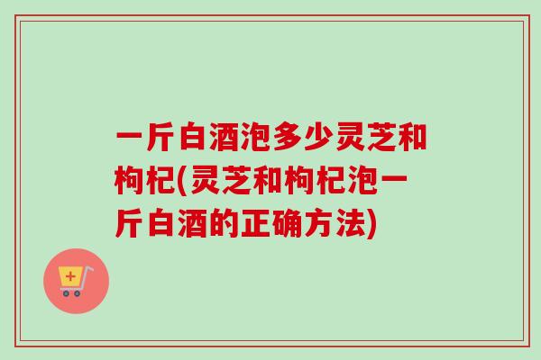 一斤白酒泡多少灵芝和枸杞(灵芝和枸杞泡一斤白酒的正确方法)-第1张图片-卓越灵芝孢子粉 一斤白酒泡多少灵芝和枸杞(灵芝和枸杞泡一斤白酒的正确方法)-第1张图片-卓越灵芝孢子粉