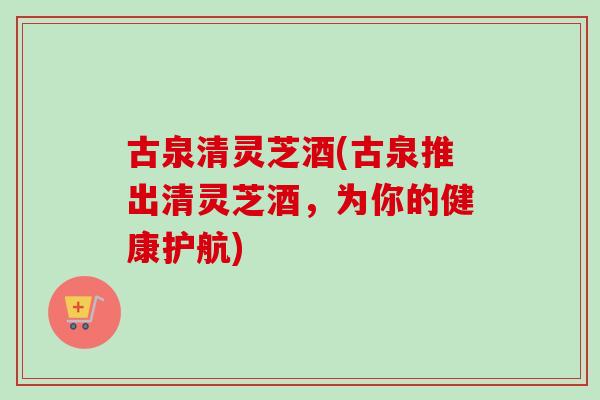 古泉清灵芝酒(古泉推出清灵芝酒,为你的健康护航)-第1张图片-卓越灵芝孢子粉 古泉清灵芝酒(古泉推出清灵芝酒,为你的健康护航)-第1张图片-卓越灵芝孢子粉