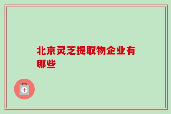 北京灵芝提取物企业有哪些-第1张图片-卓越灵芝孢子粉 北京灵芝提取物企业有哪些-第1张图片-卓越灵芝孢子粉