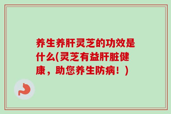 养生养肝灵芝的功效是什么(灵芝有益肝脏健康，助您养生防病！)-第1张图片-卓越灵芝孢子粉